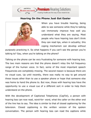 Hearing On the Phone Just Got Easier
                                     When you have trouble hearing, being
                                     able to see someone while they’re talking
                                     can immensely improve how well you
                                     understand what they are saying. Most
                                     people who have hearing loss don’t think
                                     they can read lips, when in actuality; this
                                     coping mechanism can develop without
purposely practicing it. So what happens if you can’t see the person you’re
talking to? Say, when you’re talking on the phone?

Talking on the phone can be very frustrating for someone with hearing loss.
The two main reasons are that the phone doesn’t relay the full frequency
range of the human voice. In fact, some of the most important speech
frequencies are completely missing. The second reason is because there are
no visual cues. Up until recently, there was really no way to get around
these issues other than to use a speaker phone or hope that someone else
was home to hand the phone to. But now, those with hearing loss have the
opportunity to use a visual cue of a different sort in order to help them
understand on the phone.

With the development of Captioned Telephones (CapTel), a person with
hearing loss can now read, word-for- word, what the caller on the other end
of the line has to say. The idea is similar to that of closed captioning for the
television.   Closed   captioning   is   the   written   version   of   the   spoken
conversation. The person with hearing loss can read the captions while
 