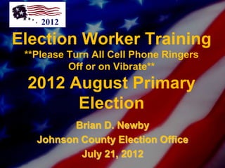 2012

Election Worker Training
 **Please Turn All Cell Phone Ringers
          Off or on Vibrate**
 2012 August Primary
       Election
          Brian D. Newby
   Johnson County Election Office
           July 21, 2012
 
