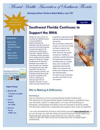 Mental Health Association of Southwest Florida
Support Groups:
 Here for Life
1st Tuesday every Month
7:00 PM
 Veterans
Wednesday
7:00 - 8:30PM
 Depression
Thursday
10:30AM - Noon
August 2013
56 Years of
providing Services
throughout SWFL
Educating Southwest Florida on Mental Wellness since 1957
Coming Events:
August 3, 2013
Basketball Clinic
Golden gate Community
Center
August 10, 2013
MOVE Conference
Hodges University
Southwest Florida Continues to
Support the MHA
Though our area is slowly re-
covering from difficult econom-
ic times the MHA of
Southwest Florida has
continued make the most of our
resources to provide programs,
services and support to the
community by maintaining a
small multi talented staff, low
|overhead, utilizing volunteers,
and by doing cost and viability
analysis of initiatives. Through
the generosity of community
businesses and residents we
have had all of our initiatives
and programs this year fully
supported. We also have
great community partners and
professionals that have made
programs available to the
area by combining our
resources and areas of
expertise. This year we also
tried to provide innovative and
progressive programming which
educates through entertainment
and activity.
We are striving to continue this
process in our next year’s lineup
and hope to improve and
increase awareness on all
fronts. We have also greatly
increased our visibility by
producing a monthly informative
and educational newsletters,
newsflash emails on a regular
basis, radio and television
appearances informing the
public of our programs and
mission, and newspaper articles
with vital information .
We look forward to continuing
our efforts and Thank You for
your support.
REFERRALS
Use our Directory to find a Licensed Mental Health Professional
The Directory of Licensed Mental Health Professionals is available to you,
your business, church or organization. In it you will find listings of
therapists, psychologists and others who are licensed to practice locally.
The Directory details their credentials and explains their areas of expertise.
You may download the Directory and choose yourself www.mhaswfl.org, or
we can provide you with the names of several licensed mental health pro-
fessionals that would be a good match for you and your needs.
Call us (239) 261-5405 so we can connect you with a mental health
professional.
We’re Making A Difference
 
