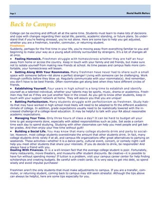 Mental Health MattersPage 2
College can be exciting and difficult all at the same time. Students must learn to make lots of decisions
and cope with changes regarding their social life, parents, academic standing, or future plans. So under-
stand that if you’re feeling stressed, you’re not alone. Here are some tips to help you get adjusted,
whether you are a freshman, transfer, commuter, or returning student.
Freshmen
Suddenly, perhaps for the first time in your life, you’re moving away from everything familiar to you and
beginning to make your way as a young adult entirely surrounded by strangers. It’s a lot of changes all
at once.
 Feeling Homesick. Freshmen struggle w ith homesickness w hether they are half an hour
away from home or across the country. Keep in touch with your family and old friends, but make sure
not to isolate yourself from making new friends at school. As time passes and campus feels more com-
fortable, your homesickness will lessen.
 Getting Along With Your Roommates. Many freshmen have never had to share such a small
space with someone before—let alone a perfect stranger! Living with someone can be challenging. Work
through conflicts before they blow up. Regularly communicate with your roommate(s). And remember,
you don’t have to be best friends. Often roommates get along best when they have different circles of
friends.
 Establishing Yourself. Four years in high school is a long time to establish and identify
yourself as a talented individual, whether your talents may be sports, music, drama or academics. Fresh-
men may feel as if they are just another face in the crowd. As you get to know other students, keep in
touch with your support network at home. They will assure you that you are unique!
 Battling Perfectionism. Many students struggle w ith perfectionism as freshmen. Study hab-
its that may have worked in high school most likely will need to be adapted to fit the different academic
climate of college. In addition, grade expectations usually need to be realistically lowered with the in-
creased challenge of a college-level education. It may be helpful to talk with your RA about reasonable
academic expectations.
 Managing Your Time. Only three hours of class a day? It can be hard to budget all your
time to get assignments done, especially with added responsibilities such as jobs. Set aside a certain
time each day to spend studying. Studying with other classmates can help you meet people and get bet-
ter grades. And then enjoy your free time without guilt!
 Building a Social Life. You may know that many college students drink and party to social-
ize. However, most college students overestimate the amount that other students drink. In fact, many
college students drink rarely if at all, and campus life organizations offer great alternatives to partying on
weekends. These activities—whether it is a dance party, cultural event, concert, or comedy night—will
help you meet other students that share your interests. If you do decide to drink, be responsible! And
always have a friend with you.
Dealing With Finances. It is a w ell-known fact that the average college student is poor. Fortunately,
many restaurants, movie theaters, and museums offer student discounts. Be creative—it is possible to
have fun without spending money! If tuition is a problem, visit your campus career center for help finding
scholarships and creating budgets. Be careful with credit cards. It is very easy to get into debt, so spend
wisely and avoid impulse purchases!
Freshmen aren’t the only students that must make adjustments to campus. If you are a transfer, com-
muter, or returning student, coming back to campus may still seem stressful. Although the tips above
can always be helpful, here are some tips especially for you.
Back to Campus
 