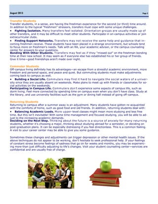 Page 3
Transfer Students
Transfer students, in a sense, are having the freshman experience for the second (or third) time around.
In addition to the typical “freshmen” stressors, transfers must cope with some unique challenges.
 Fighting Isolation. Many transfers feel isolated. Orientation groups are usually made up of
other transfers, and it may be difficult to meet other students. Participate in on-campus activities or join
extracurricular clubs.
 Finding Support Networks. Transfers may not receive the same help and guidance that in-
coming freshmen receive. These students have been placed in a strange environment, but schools tend
to focus more on freshmen’s needs. Talk with an RA, your academic advisor, or the campus counseling
center for answers to your questions.
Bonding With Other Students. Transfers may feel as if they “missed out” on the freshman bonding
time at their new school. It may seem as if everyone else has established his or her group of friends.
Give it time—good friendships aren’t made over night.
Commuter Students
Off-campus living definitely has its advantages—an escape from a stressful academic environment, more
freedom and personal space, and peace and quiet. But commuting students must make adjustments
coming back to campus as well.
 Building a Social Life. Commuters may find it hard to navigate the social w aters of a univer-
sity since they are usually absent on weekends. Make plans to meet up with friends or classmates for so-
cial activities on the weekends.
Participating in Campus Life. Commuters don’t experience some aspects of campus life, such as
dorm living. Feel more connected by spending time on campus even when you don’t have class. Study at
the library, and use university facilities such as the gym or dining hall instead of going off-campus.
Returning Students
Returning to campus after a summer away is an adjustment. Many students have gotten re-acquainted
with the comforts of home, such as good food and old friends. In addition, returning students deal with:
 Balancing Academic Loads. More upper-level classes might mean more studying and less free
time. But this isn’t inevitable! With some time management and focused studying, you will be able to ad-
just to the increasing academic demands.
Deciding on the Next Step. Thinking about the future is a source of anxiety for many returning
students, whether it’s choosing a major, thinking about studying abroad for a semester, or deciding on
post-graduation plans. It can be especially distressing if you feel directionless. This is a common feeling.
A visit to your career center may be able to give you some guidance.
Sometimes these changes and adjustments can trigger depression or other mental health issues. If the
above techniques do not appear to be working, don’t hesitate to seek professional help. If your feelings
of constant stress become feelings of sadness that go on for weeks and months, you may be experienc-
ing more than just difficulty adjusting to life’s changes. Visit your student counseling center—services are
confidential and are usually free of charge.
 