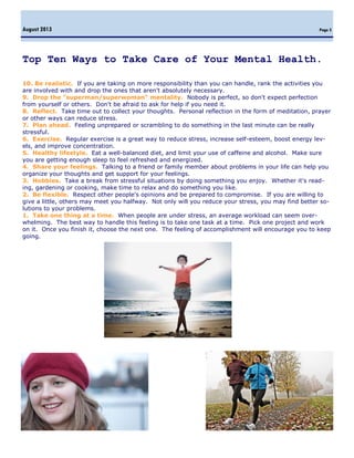 Page 5
Top Ten Ways to Take Care of Your Mental Health.
10. Be realistic. If you are taking on more responsibility than you can handle, rank the activities you
are involved with and drop the ones that aren't absolutely necessary.
9. Drop the "superman/superwoman" mentality. Nobody is perfect, so don't expect perfection
from yourself or others. Don't be afraid to ask for help if you need it.
8. Reflect. Take time out to collect your thoughts. Personal reflection in the form of meditation, prayer
or other ways can reduce stress.
7. Plan ahead. Feeling unprepared or scrambling to do something in the last minute can be really
stressful.
6. Exercise. Regular exercise is a great way to reduce stress, increase self-esteem, boost energy lev-
els, and improve concentration.
5. Healthy lifestyle. Eat a well-balanced diet, and limit your use of caffeine and alcohol. Make sure
you are getting enough sleep to feel refreshed and energized.
4. Share your feelings. Talking to a friend or family member about problems in your life can help you
organize your thoughts and get support for your feelings.
3. Hobbies. Take a break from stressful situations by doing something you enjoy. Whether it's read-
ing, gardening or cooking, make time to relax and do something you like.
2. Be flexible. Respect other people's opinions and be prepared to compromise. If you are willing to
give a little, others may meet you halfway. Not only will you reduce your stress, you may find better so-
lutions to your problems.
1. Take one thing at a time. When people are under stress, an average workload can seem over-
whelming. The best way to handle this feeling is to take one task at a time. Pick one project and work
on it. Once you finish it, choose the next one. The feeling of accomplishment will encourage you to keep
going.
 