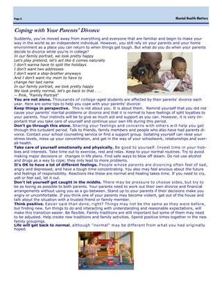 Mental Health MattersPage 6
Suddenly, you've moved away from everything and everyone that are familiar and begin to make your
way in the world as an independent individual. However, you still rely on your parents and your home
environment as a place you can return to when things get tough. But what do you do when your parents
decide to divorce while you're in college?
In our family portrait, we look pretty happy
Let's play pretend, let's act like it comes naturally
I don't wanna have to split the holidays
I don't want two addresses
I don't want a step-brother anyways
And I don't want my mom to have to
change her last name
In our family portrait, we look pretty happy
We look pretty normal, let's go back to that . . .
-- Pink, "Family Portrait"
You are not alone. Thousands of college-aged students are affected by their parents' divorce each
year. Here are some tips to help you cope with your parents' divorce:
Keep things in perspective. This is not about you. It is about them. Remind yourself that you did not
cause your parents' marital problems or divorce and that it is normal to have feelings of split loyalties to
your parents. Your instincts will be to give as much aid and support as you can. However, it is very im-
portant that you take care of yourself and continue your own life during this period.
Don't go through this alone. Sharing your feelings and concerns w ith others w ill help you get
through this turbulent period. Talk to friends, family members and people who also have had parents di-
vorce. Contact your school counseling service or find a support group. Isolating yourself can raise your
stress levels, mess up your concentration, and get in the way of your schoolwork, relationships and over-
all health.
Take care of yourself emotionally and physically. Be good to yourself. Invest time in your hob-
bies and interests. Take time out to exercise, rest and relax. Keep to your normal routines. Try to avoid
making major decisions or changes in life plans. Find safe ways to blow off steam. Do not use alcohol
and drugs as a way to cope; they only lead to more problems.
It's OK to have a lot of different feelings. People w hose parents are divorcing often feel of sad,
angry and depressed, and have a tough time concentrating. You also may feel anxious about the future
and feelings of responsibility. Reactions like these are normal and healing takes time. If you need to cry,
yell or feel sad, let it out.
Don't let yourself get caught in the middle. There may be pressure to choose sides, but try to
be as loving as possible to both parents. Your parents need to work out their own divorce and financial
arrangements without using you as a go-between. Stand up to your parents if their decisions make you
angry or uncomfortable. If you think one of your parents may become violent, get out of the house and
talk about the situation with a trusted friend or family member.
Think positive. Easier said than done, right? Things may not be the same as they w ere before,
but finding new, fun things to do and interacting with understanding and reasonable expectations, will
make this transition easier. Be flexible. Family traditions are still important but some of them may need
to be adjusted. Help create new traditions and family activities. Spend positive times together in the new
family groupings.
Life will get back to normal, although "normal" may be different from w hat you had originally
hoped.
Coping with Your Parents' Divorce
 