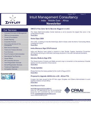 August 2013 Issue 11
Intuit Management Consultancy
» India » Middle East » Africa
Newsletter
Our Services
» Company Formation & Management
» Offshore Incorporations
» Trusts & Foundations
» Estate Planning
» Corporate Finance
» Accounting Services & Tax
Compliance
» Bank Account Services
» Trade and Treasury Services
» Fund Services
» Fund Formation & Administration
» International Tax Planning
» Virtual Offices
» HR Consulting Services
» Yacht Registration Services
» Aircraft Registration Services
» Trademark Registration
» Immigration Services
Connect with us
DMCC's Free Zone Set to Become Biggest in U.A.E.
The Dubai Multi-Commodities Center Authority is set to become the largest free zone in the
United Arab Emirates.
Read More
Dubai Expo 2020
The U.A.E. is bidding to host the World Expo 2020 in Dubai under the theme “Connecting Minds,
Creating the Future.”
Read More
India, Morocco Sign DTA Protocol
India and Morocco have signed a protocol to their Double Taxation Avoidance Convention
(DTCA) that will bring its information exchange provisions in line with international standards.
Read More
Ukraine, Malta to Sign DTA
The Governments of Ukraine and Malta are set to sign a convention on the avoidance of double
taxation and the prevention of tax evasion.
Read More
Treaty Updates
Please find here the treaty updates for the month of August 2013.
Read More
Proposal to Upgrade AGOA into a US - Africa FTA
A paper has been issued by the HF that urges Congress and Obama Administration to work
together between US and Africa.
Read More
Intuit Research Team
Intuit Management Consultancy
India Tel: +91 9840708181 Fax: +91 44 42034149
Dubai Tel: +971 4 3518381 Fax: +971 4 3518385
Email: newsletter@intuitconsultancy.com
www.intuitconsultancy.com
If you wish to unsubscribe please email
sclaimer: The content of this news alert should not be constructed as legal opinion. This newsletter provides general information at the time of preparation. This is intended as a news update and Intuit
ther assumes nor responsible for any loss. This is not a spam mail. You have received this, because you have either requested for it or may be in our Network Partner group.
 