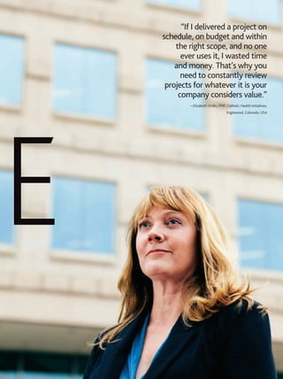 AUGUST 2013 PM NETWORK 41
e
“If I delivered a project on
schedule, on budget and within
the right scope, and no one
ever uses it, I wasted time
and money. That’s why you
need to constantly review
projects for whatever it is your
company considers value.”
—Elizabeth Virdin, PMP, Catholic Health Initiatives,
Englewood, Colorado, USA
 