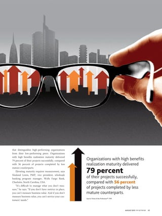 AUGUST 2013 PM NETWORK 43
that distinguishes high-performing organizations
from their low-performing peers. Organizations
with high benefits realization maturity delivered
79 percent of their projects successfully, compared
with 56 percent of projects completed by less
mature counterparts.
Elevating maturity requires measurement, says
Nealand Lewis, PMP, vice president, wholesale
banking program manager, Wells Fargo Bank,
Charlotte, North Carolina, USA.
“It’s difficult to manage what you don’t mea-
sure,” he says. “If you don’t have metrics in place,
you can’t measure business value. And if you don’t
measure business value, you can’t service your cus-
tomers’ needs.”
Organizations with high benefits
realization maturity delivered
79 percent
of their projects successfully,
compared with 56 percent
of projects completed by less
mature counterparts.
Source: Pulse of the Profession™, PMI
 