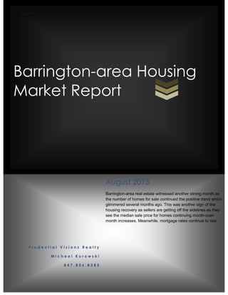 Michael
Barrington-area Housing
Market Report
P r u d e n t i a l V i s i o n s R e a l t y
M i c h a e l K u r o w s k i
8 4 7 . 8 0 6 . 8 3 8 5
August 2013
Barrington-area real estate witnessed another strong month as
the number of homes for sale continued the positive trend which
glimmered several months ago. This was another sign of the
housing recovery as sellers are getting off the sidelines as they
see the median sale price for homes continuing month-over-
month increases. Meanwhile, mortgage rates continue to rise.
 