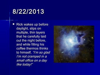 8/22/20138/22/2013
 Rick wakes up beforeRick wakes up before
daylight, slips ondaylight, slips on
multiple, thin layersmultiple, thin layers
that he carefully laidthat he carefully laid
out the night before,out the night before,
and while filling hisand while filling his
coffee thermos thinkscoffee thermos thinks
to himself,to himself,“I’m so glad“I’m so glad
I’m not cramped in aI’m not cramped in a
small office on a daysmall office on a day
like today!”like today!”
 