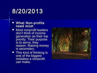 8/20/20138/20/2013
 What Non-profitsWhat Non-profits
need mostneed most
 Most nonprofit leadersMost nonprofit leaders
don’t think of incomedon’t think of income
generation as their topgeneration as their top
priority. Their purposepriority. Their purpose
is to serve, theyis to serve, they
reason. Raising moneyreason. Raising money
is secondary.is secondary.
 This kind of thinking isThis kind of thinking is
one of the biggestone of the biggest
mistakes a nonprofitmistakes a nonprofit
can make.can make.
 