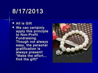 8/17/20138/17/2013
 All is GiftAll is Gift
 We can certainlyWe can certainly
apply this principleapply this principle
to Non-Profitto Non-Profit
Fundraising.Fundraising.
Though not alwaysThough not always
easy, the personaleasy, the personal
gratification isgratification is
always present!always present!
“Make the effort…“Make the effort…
find the gift!”find the gift!”
 
