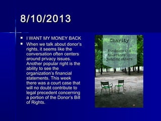 8/10/20138/10/2013
 I WANT MY MONEY BACKI WANT MY MONEY BACK
 When we talk about donor’sWhen we talk about donor’s
rights, it seems like therights, it seems like the
conversation often centersconversation often centers
around privacy issues.around privacy issues.
Another popular right is theAnother popular right is the
ability to see theability to see the
organization’s financialorganization’s financial
statements. This weekstatements. This week
there was a court case thatthere was a court case that
will no doubt contribute towill no doubt contribute to
legal precedent concerninglegal precedent concerning
a portion of the Donor’s Billa portion of the Donor’s Bill
of Rights.of Rights.
 