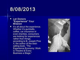 8/08/20138/08/2013
 Let DonorsLet Donors
“Experience” Your“Experience” Your
MissionMission
 It’s all about the experience.It’s all about the experience.
Whether it’s gumballs,Whether it’s gumballs,
coffee, car insurance orcoffee, car insurance or
even charities, consumerseven charities, consumers
are looking for experiencesare looking for experiences
rather than things,rather than things,
according to B. Joseph Pineaccording to B. Joseph Pine
II, the author of the best-II, the author of the best-
selling book, “Theselling book, “The
Experience Economy: WorkExperience Economy: Work
is Theatre & Everyis Theatre & Every
Business a Stage.”Business a Stage.”
 