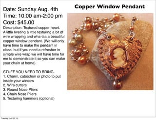 Date: Sunday Aug. 4th
Time: 10:00 am-2:00 pm
Cost: $45.00
Description: Textured copper heart.
A little riveting a little texturing a bit of
wire wrapping and wha-laa a beautiful
copper window pendant. (We will only
have time to make the pendant in
class, but if you need a refresher in
simple wire wrap we will have time for
me to demonstrate it so you can make
your chain at home).
STUFF YOU NEED TO BRING
1. Charm, cabochon or photo to put
inside your window
2. Wire cutters
3. Round Nose Pliers
4. Chain Nose Pliers
5. Texturing hammers (optional)
Copper Window Pendant
Tuesday, July 23, 13
 