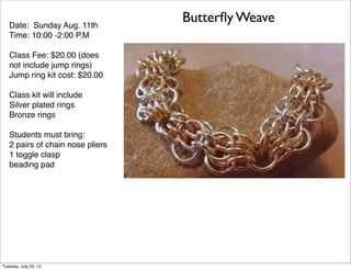 Date: Sunday Aug. 11th
Time: 10:00 -2:00 P.M
Class Fee: $20.00 (does
not include jump rings)
Jump ring kit cost: $20.00
Class kit will include
Silver plated rings
Bronze rings
Students must bring:
2 pairs of chain nose pliers
1 toggle clasp
beading pad
Butterﬂy Weave
Tuesday, July 23, 13
 