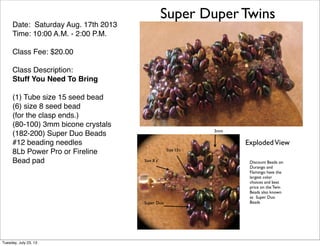 Super Duper Twins
Date: Saturday Aug. 17th 2013
Time: 10:00 A.M. - 2:00 P.M.
Class Fee: $20.00
Class Description:
Stuff You Need To Bring
(1) Tube size 15 seed bead
(6) size 8 seed bead
(for the clasp ends.)
(80-100) 3mm bicone crystals
(182-200) Super Duo Beads
#12 beading needles
8Lb Power Pro or Fireline
Bead pad
3mm
Size 8 s’
Size 15’s
Discount Beads on
Durango and
Flamingo have the
largest color
choices and best
price on the Twin
Beads also known
as Super Duo
BeadsSuper Duo
ExplodedView
Tuesday, July 23, 13
 