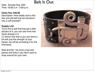 Belt It Out
Date: Sunday Aug. 25th
Time: 10:00 a.m - 2:00 p.m.
Class Fee: $40.00
Description: How totally cool is this
fork and old belt that we transform
into a cuff bracelet?
Supply List:
Try to ﬁnd a belt that has got a little
pizzazz to it, you can see mine has
studs already in it.
(1) dinner fork that is you can bend a
bit with just the strength of your
hands, we will be annealing it for the
ﬁnal bend.
Note $10.00: I do have a few belt
pieces and forks if you don’t want to
shop around for your own.
Tuesday, July 23, 13
 