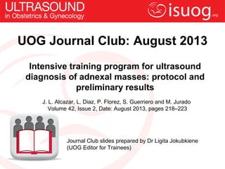 Intensive training program for ultrasound
diagnosis of adnexal masses: protocol and
preliminary results
J. L. Alcazar, L. Diaz, P. Florez, S. Guerriero and M. Jurado
Volume 42, Issue 2, Date: August 2013, pages 218–223
Journal Club slides prepared by Dr Ligita Jokubkiene
(UOG Editor for Trainees)
UOG Journal Club: August 2013
 