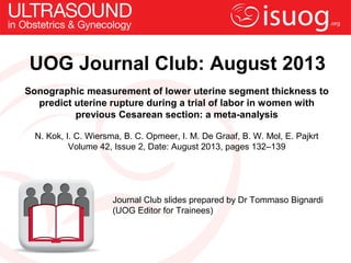 UOG Journal Club: August 2013
Sonographic measurement of lower uterine segment thickness to
predict uterine rupture during a trial of labor in women with
previous Cesarean section: a meta-analysis
N. Kok, I. C. Wiersma, B. C. Opmeer, I. M. De Graaf, B. W. Mol, E. Pajkrt
Volume 42, Issue 2, Date: August 2013, pages 132–139
Journal Club slides prepared by Dr Tommaso Bignardi
(UOG Editor for Trainees)
 