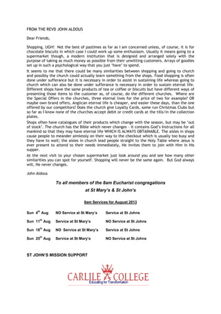 FROM THE REVD JOHN ALDOUS
Dear Friends,
Shopping, UGH! Not the best of pastimes as far as I am concerned unless, of course, it is for
chocolate biscuits in which case I could work up some enthusiasm. Usually it means going to a
supermarket though, a modern institution that is designed and arranged solely with the
purpose of taking as much money as possible from their unwitting customers. Arrays of goodies
set up in such a psychological way that you just ‘have’ to spend.
It seems to me that there could be many similarities between shopping and going to church
and possibly the church could actually learn something from the shops. Food shopping is often
done under sufferance but it is necessary in order to assist in sustaining life whereas going to
church which can also be done under sufferance is necessary in order to sustain eternal life.
Different shops have the same products of tea or coffee or biscuits but have different ways of
presenting those items to the customer as, of course, do the different churches. Where are
the Special Offers in the churches, three eternal lives for the price of two for example? OR
maybe own brand offers, Anglican eternal life is cheaper, and easier these days, than the one
offered by our competitors? Does the church give Loyalty Cards, some run Christmas Clubs but
so far as I know none of the churches accept debit or credit cards at the tills/in the collection
plates.
Shops often have catalogues of their products which change with the season, but may be ‘out
of stock’. The church has the Bible which never changes – it contains God’s Instructions for all
mankind so that they may have eternal life WHICH IS ALWAYS OBTAINABLE. The aisles in shops
cause people to meander aimlessly on their way to the checkout which is usually too busy and
they have to wait; the aisles in church lead people straight to the Holy Table where Jesus is
ever present to attend to their needs immediately, He invites them to join with Him in His
supper.
At the next visit to your chosen supermarket just look around you and see how many other
similarities you can spot for yourself. Shopping will never be the same again. But God always
will, He never changes.
John Aldous
To all members of the 8am Eucharist congregations
at St Mary’s & St John’s
8am Services for August 2013
Sun 4
th
Aug NO Service at St Mary’s Service at St Johns
Sun 11
th
Aug Service at St Mary’s NO Service at St Johns
Sun 18
th
Aug NO Service at St Mary’s Service at St Johns
Sun 25
th
Aug Service at St Mary’s NO Service at St Johns
ST JOHN’S MISSION SUPPORT
 