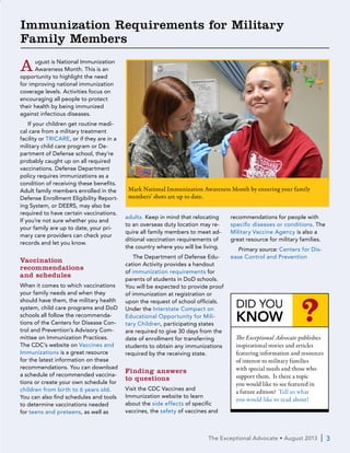 The Exceptional Advocate • February 2013  | 3
August is National Immunization
Awareness Month. This is an
opportunity to highlight the need
for improving national immunization
coverage levels. Activities focus on
encouraging all people to protect
their health by being immunized
against infectious diseases.
If your children get routine medi-
cal care from a military treatment
facility or TRICARE, or if they are in a
military child care program or De-
partment of Defense school, they’re
probably caught up on all required
vaccinations. Defense Department
policy requires immunizations as a
condition of receiving these benefits.
Adult family members enrolled in the
Defense Enrollment Eligibility Report-
ing System, or DEERS, may also be
required to have certain vaccinations.
If you’re not sure whether you and
your family are up to date, your pri-
mary care providers can check your
records and let you know.
Vaccination
recommendations
and schedules
When it comes to which vaccinations
your family needs and when they
should have them, the military health
system, child care programs and DoD
schools all follow the recommenda-
tions of the Centers for Disease Con-
trol and Prevention’s Advisory Com-
mittee on Immunization Practices.
The CDC’s website on Vaccines and
Immunizations is a great resource
for the latest information on these
recommendations. You can download
a schedule of recommended vaccina-
tions or create your own schedule for
children from birth to 6 years old.
You can also find schedules and tools
to determine vaccinations needed
for teens and preteens, as well as
adults. Keep in mind that relocating
to an overseas duty location may re-
quire all family members to meet ad-
ditional vaccination requirements of
the country where you will be living.
The Department of Defense Edu-
cation Activity provides a handout
of immunization requirements for
parents of students in DoD schools.
You will be expected to provide proof
of immunization at registration or
upon the request of school officials.
Under the Interstate Compact on
Educational Opportunity for Mili-
tary Children, participating states
are required to give 30 days from the
date of enrollment for transferring
students to obtain any immunizations
required by the receiving state.
Finding answers
to questions
Visit the CDC Vaccines and
Immunization website to learn
about the side effects of specific
vaccines, the safety of vaccines and
recommendations for people with
specific diseases or conditions. The
Military Vaccine Agency is also a
great resource for military families.
Primary source: Centers for Dis-
ease Control and Prevention
The Exceptional Advocate • August 2013  | 3
Immunization Requirements for Military
Family Members
DID YOU
KNOW ?
The Exceptional Advocate publishes
inspirational stories and articles
featuring information and resources
of interest to military families
with special needs and those who
support them. Is there a topic
you would like to see featured in
a future edition? Tell us what
you would like to read about!
Mark National Immunization Awareness Month by ensuring your family
members’ shots are up to date.
 