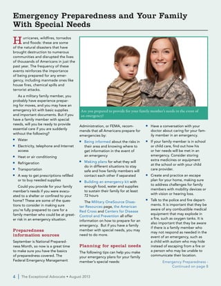 Hurricanes, wildfires, tornados
and floods: these are some
of the natural disasters that have
brought destruction to numerous
communities and disrupted the lives
of thousands of Americans in just the
past year. The frequency of these
events reinforces the importance
of being prepared for any emer-
gency, including manmade ones like
house fires, chemical spills and
terrorist attacks.
As a military family member, you
probably have experience prepar-
ing for moves, and you may have an
emergency kit with basic supplies
and important documents. But if you
have a family member with special
needs, will you be ready to provide
essential care if you are suddenly
without the following?
■■ Water
■■ Electricity, telephone and Internet
access
■■ Heat or air conditioning
■■ Refrigeration
■■ Transportation
■■ A way to get prescriptions refilled
or to buy needed supplies
Could you provide for your family
member’s needs if you were evacu-
ated to a shelter or confined to your
home? These are some of the ques-
tions to consider in making sure
you’re fully prepared to care for a
family member who could be at great-
er risk in an emergency situation.
Preparedness
information sources
September is National Prepared-
ness Month, so now is a great time
to make sure you have the basics
of preparedness covered. The
Federal Emergency Management
Administration, or FEMA, recom-
mends that all Americans prepare for
emergencies by:
■■ Being informed about the risks in
their area and knowing where to
get information in the event of
an emergency
■■ Making plans for what they will
do in different situations to stay
safe and how family members will
contact each other if separated
■■ Building an emergency kit with
enough food, water and supplies
to sustain their family for at least
72 hours
The Military OneSource Disas-
ter Resources page, the American
Red Cross and Centers for Disease
Control and Prevention all offer
information on how to prepare for an
emergency. But if you have a family
member with special needs, you may
need to do more.
Planning for special needs
The following tips can help you make
your emergency plans for your family
member’s special needs:
■■ Have a conversation with your
doctor about caring for your fam-
ily member in an emergency.
■■ If your family member is in school
or child care, find out how his
or her needs will be met in an
emergency. Consider storing
extra medicines or equipment
at the school or with your child
care provider.
■■ Create and practice an escape
plan for your home, making sure
to address challenges for family
members with mobility devices or
with vision or hearing loss.
■■ Talk to the police and fire depart-
ments. It is important that they be
aware of any combustible medical
equipment that may explode in
a fire, such as oxygen tanks. It is
also important that they be aware
if there is a family member who
may not respond as needed in the
event of an emergency, such as
a child with autism who may hide
instead of escaping from a fire or
a person who may be unable to
communicate their location.
4  |  The Exceptional Advocate • August 2013
Emergency Preparedness and Your Family
With Special Needs
Are you prepared to provide for your family member’s needs in the event of
an emergency?
Emergency Preparedness -
Continued on page 8
 