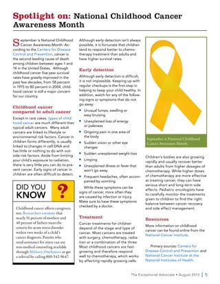 The Exceptional Advocate • August 2013  | 5
September is National Childhood
Cancer Awareness Month. Ac-
cording to the Centers for Disease
Control and Prevention, cancer is
the second leading cause of death
among children between ages 1 and
14 in the United States. Although
childhood cancer five-year survival
rates have greatly improved in the
past few decades, from 58 percent
in 1975 to 80 percent in 2004, child-
hood cancer is still a major concern
for our country.
Childhood cancer
compared to adult cancer
Except in rare cases, types of child-
hood cancer are much different than
typical adult cancers. Many adult
cancers are linked to lifestyle or
environmental risk factors. Cancer in
children forms differently, is usually
linked to changes in cell DNA and
has little or nothing to do with out-
side risk factors. Aside from limiting
your child’s exposure to radiation,
there is very little you can do to pre-
vent cancer. Early signs of cancer in
children are often difficult to detect.
Although early detection isn’t always
possible, it is fortunate that children
tend to respond better to chemo-
therapy treatment than adults and
have higher survival rates.
Early detection
Although early detection is difficult,
it is not impossible. Keeping up with
regular checkups is the first step in
helping to keep your child healthy. In
addition, watch for any of the follow-
ing signs or symptoms that do not
go away:
■■ Unusual lumps, swelling or
easy bruising
■■ Unexplained loss of energy
or paleness
■■ Ongoing pain in one area of
the body
■■ Sudden vision or other eye
changes
■■ Sudden unexplained weight loss
■■ Limping
■■ Unexplained illness or fever that
won’t go away
■■ Frequent headaches, often accom-
panied by vomiting
While these symptoms can be
signs of cancer, more often they
are caused by infection or injury.
Make sure to have these symptoms
checked by a doctor.
Treatment
Cancer treatments for children
depend of the stage and type of
cancer. Most cancers are treated
with surgery, chemotherapy, radia-
tion or a combination of the three.
Most childhood cancers are fast-
growing and therefore respond
well to chemotherapy, which works
by affecting rapidly growing cells.
Children’s bodies are also growing
rapidly and usually recover better
than adults from higher dosages of
chemotherapy. While higher doses
of chemotherapy are more effective
at treating cancer, they can have
serious short and long-term side
effects. Pediatric oncologists have
to carefully monitor the treatments
given to children to find the right
balance between cancer recovery
and side effect management.
Resources
More information on childhood
cancer can be found online from the
National Cancer Institute.
Primary sources: Centers for
Disease Control and Prevention and
National Cancer Institute at the
National Institutes of Health.
Spotlight on: National Childhood Cancer
Awareness Month
September is National Childhood
Cancer Awareness Month.
DID YOU
KNOW ?
Childhood cancer affects caregivers,
too. Researchers estimate that
nearly 51 percent of mothers and
40 percent of fathers meet the
criteria for acute stress disorder
within two weeks of a child’s
cancer diagnosis. Parents who
need assistance for stress can use
non-medical counseling available
through Military OneSource or get
a referral by calling 800-342-9647.
 