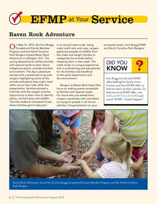 6  |  The Exceptional Advocate • August 2013
EFMP at Your Servicee
On May 31, 2013, the Fort Bragg
Exceptional Family Member
Program and the North Carolina
Park Rangers hosted Raven Rock
Adventure in Lillington, N.C. The
outing allowed local military families
with special needs to learn about
indigenous plants, animals and their
environment. The day’s adventure
started with a presentation by park
rangers highlighting some of the
animals and plants they might meet
while out on their hike. After the
presentation, families enjoyed a
trail hike with the rangers and the
opportunity to learn how to identify
plants, animal tracks and wildlife.
The hike ended at Campbell Creek,
where families got to take part
in an actual creek study. Using
mesh catch nets and cups, rangers
gathered samples of wildlife from
the creek and taught families to
categorize the animals before
releasing them in the creek. The
creek study is a unique experience
that is entertaining and educational
for the families and beneficial
to the parks department and
the environment.
Rangers at Raven Rock State Park
focus on making events accessible
to families with special needs.
For those who use wheelchairs,
rangers coordinate with volunteers
to transport people in all-terrain
vehicles. Congratulations on your
successful event, Fort Bragg EFMP
and North Carolina Park Rangers!
Raven Rock Adventure
Raven Rock Adventure, hosted by the Fort Bragg Exceptional Family Member Program and the North Carolina
Park Rangers
DID YOU
KNOW ?
Fort Bragg isn’t the only EFMP
office holding fun family events.
Contact your local EFMP office to
find out what’s on their calendar. To
find your local EFMP office, visit
MilitaryINSTALLATIONS and
search “EFMP – Family Support.”
 