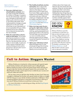 The Exceptional Advocate • August 2013  | 7
■■ Ease your child back into a
school bedtime schedule. Sum-
mer often brings later bedtimes
for children of all ages. In prepara-
tion for the school year, make sure
your child gets to bed earlier and
wakes up at a set time so that he
or she will be well rested. Start
making bedtime changes a couple
weeks prior to the start of the
school year so you have plenty of
time to gradually shift your child’s
bedtime and so your child has
time to become accustomed to
the new schedule.
■■ Make the week before school a
week to wind down. Try to avoid
planning any vacations or camps
for the week before school starts.
Plan fun, low-key activities, such as
crafts or nature walks, to give your
child a chance to fall back into a
routine of being at home and to
ensure he or she isn’t worn out on
the first day of school.
■■ Plan healthy breakfasts, lunches
and snacks. Get a copy of the
school lunch menu and plan in
advance what days your child
plans to buy lunch or pack lunch
from home. Make a game plan for
healthy home breakfasts, lunches
and snacks with your child and
create your shopping list. Get tips
for healthy meal plans from the
United States Department of
Agriculture or from the Defense
Commissary Agency.
■■ Make mornings easier by pre-
paring the night before school.
Establish a routine of laying out
clothing, packing backpacks and
preparing lunches in the evening.
This will make morning routines
run more smoothly and pro-
vide less opportunity for delays
caused by forgotten homework or
missing socks.
■■ Talk to your child about school.
While the beginning of a new
school year brings a lot of excite-
ment, it can also bring anxiety.
Openly communicate with your
children about their hopes and
fears for the new school year. Be
positive. If they are nervous about
school, have them name three
things they are nervous about
followed by three things they are
excited about. Reassure them that
you and their teachers are there
to listen and fully support them
throughout the entire school year.
Back to School -
Continued from page 1
Call to Action: Bloggers Wanted
Military OneSource is looking for military spouses with special needs
or with family members with special needs to join its Blog Brigade.
Military OneSource wants to share the great things military spouses are
doing to help their families with special needs thrive and succeed. The
Blog Brigade provides a great opportunity to celebrate your success and
share your ideas with others.
Do you have a story to tell that other families can learn from? Have you
managed a challenge that families with special needs are likely to struggle
with? Or have you or your family members embraced a challenge or done
something different that led to a new level of functioning or opening of
new doors? Military OneSource would love to share your story.
For more information on submitting your blog, visit the Blog Brigade
on Military OneSource.
Join the Military OneSource
Blog Brigade!
DID YOU
KNOW ?
Military OneSource specialty
consultations on education can
help you deal with topics such as
tutoring, college admissions and
more. A specialty consultation is
an online or telephonic meeting
between eligible individuals and
specialists with education expertise.
To schedule a consultation, visit
Military OneSource or call
800-342-9647 and ask to speak
with an education consultant.
 