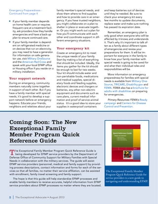 8  |  The Exceptional Advocate • August 2013
■■ If your family member depends
on home health care or requires
frequent care at a treatment facil-
ity, ask providers how they handle
emergencies and have a back-up
plan to ensure continued care.
■■ If your family member is depend-
ent on refrigerated medicine or
on devices that run on electricity,
you may need to have a generator.
For information on safe genera-
tor use, visit Military OneSource
and the American Red Cross and
speak with your local EFMP office
or Housing office if you reside on a
military installation.
Your support network
During an emergency, community
members naturally come together
in support of each other. But if you
have a family member with special
needs, it’s good to develop a sup-
port network before an emergency
happens. Educate your friends,
neighbors and relatives about your
family member’s special needs, and
show them where to find supplies
and how to provide care in an emer-
gency. If you have trusted neighbors,
you might collaborate on a plan to
shelter in place or evacuate togeth-
er. Or you might work out a plan for
how you’ll communicate with each
other and coordinate support in dif-
ferent emergency situations.
Your emergency kit
Create an emergency kit to meet
the unique needs of your family.
Start by making a list of everything
that should be included. Ideally, the
items you gather for the kit should
be enough to last for two weeks.
Your kit should include water and
non-perishable foods, medications
and medical supplies, special di-
etary foods and feeding supplies,
electronic devices and chargers or
batteries, any other non-electric
equipment and documents such as
care plans, current medical infor-
mation and proof of service-animal
status. It’s a good idea to store your
supplies in waterproof containers
and keep batteries out of devices
until they’re needed. Be sure to
check your emergency kit every
few months to update documents,
replace water and make sure nothing
has passed its expiration date.
Remember, an emergency plan is
only good when everyone who will be
affected by it knows and understands
it. That’s why it’s important to talk of-
ten as a family about different types
of emergencies and review your
preparations for them. It will be im-
portant for everyone in the family to
know how your family member with
special needs is going to be cared for
and what their individual roles and
responsibilities will be.
More information on emergency
preparedness for families with special
needs is available from Military One-
Source, TRICARE, Disability.gov and
FEMA. FEMA also has a brochure for
adults with disabilities on preparing
for emergencies.
Primary Resources: FEMA’s Ready
campaign and Centers for Disease
Control and Prevention.
Emergency Preparedness -
Continued from page 4
Coming Soon: The New
Exceptional Family
Member Program Quick
Reference Guide
The Exceptional Family Member Program Quick Reference Guide is
being developed for EFMP service providers by the Department of
Defense Office of Community Support for Military Families with Special
Needs in collaboration with the military services. The guide will assist
EFMP service providers (personnel, medical and family support) by provid-
ing process descriptions, contact information and forms for each of the ser-
vices so that all families, no matter their service affiliation, can be assisted
with enrollment, family travel screening and family support.
The hope is that this guide will help standardize EFMP processes and
enable family members to receive accurate, helpful information from EFMP
service providers about EFMP processes no matter where they are located.
E F M P Q u i c k R e f e r e n c e G u i d e | 2013
A p p e n d i x P a g e | 0
2013
Quick Reference Guide
Navigate and understand:
• EFMP Enrollment
• EFMP Family Support
• Family Travel Screening
The Exceptional Family Member
Program Quick Reference Guide for
service providers is a new guide to
navigating and understanding EFMP.
 