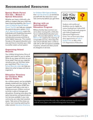 The Exceptional Advocate • August 2013  | 9
Special Needs Parent
Tool Kit – Module 2:
Special Education
Whether you have a child with a dis-
ability or suspect that your child may
have a learning disability, the Depart-
ment of Defense Special Needs
Parent Tool Kit can help you navigate
the special education system. Mod-
ule 2: Special Education covers the
Individuals with Disabilities Education
Act, key components of the spe-
cial education process and links to
other helpful resources. This module
focuses on the special education pro-
cess and how to transition your child
to another state’s school system.
Organizing School
Records
Your children bring home a flurry of
papers each week for you to review.
What do you keep and what can you
throw away? How can you organize
records so you can find them when
you need them? The Organizing
School Records video can help you
determine what to keep and how to
organize it.
Education Directory
for Children With
Special Needs
As a military parent, you’ve probably
already moved with your family. You
know that you and your EFMP fam-
ily support staff play a vital role in
making sure your children continue
to thrive in spite of changes and
disruptions. Knowing more about the
early intervention and special educa-
tion services available in your new
community can make that transition
easier. Take some of the stress out
of your next move by watching this
video tutorial, Education Directory
for Children With Special Needs,
then visit the directory to familiarize
yourself with the resources in your
new community before you get there.
Moving with an
Individualized
Education Program
Military families face common con-
cerns when moving with a child who
has an individualized education pro-
gram. This recorded webinar, Moving
With an IEP, explains the meaning of
comparable services, what steps the
new school will take when a child en-
rolls with an IEP and options available
if parents, schools and other provid-
ers disagree on services.
The Organizing School Records video will help you know exactly what to do
with the many papers your child will bring home from school.
DID YOU
KNOW ?
Students with intellectual
disabilities may be eligible for
tuition funding from a federal Pell
Grant, federal work-study programs
and a federal Supplemental
Educational Opportunity
Grant. You can learn more about
these opportunities at Federal
Student Aid, an office of the
U.S. Department of Education.
Recommended Resources
 