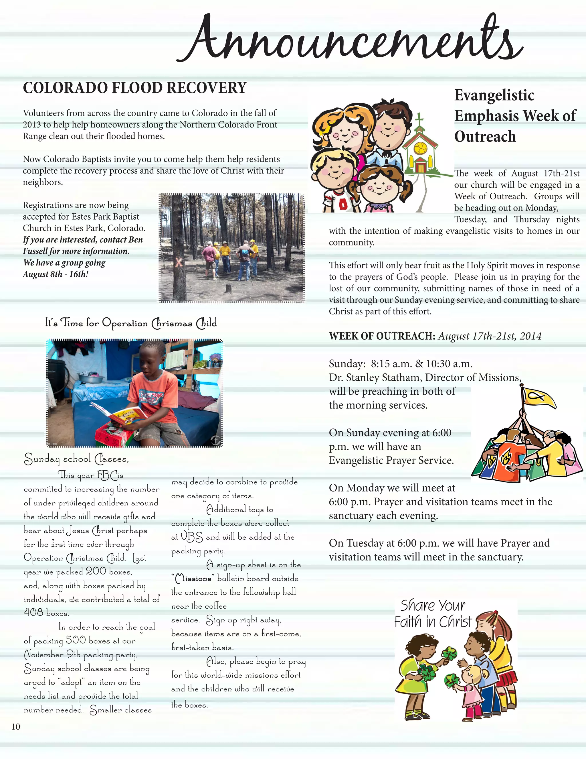 Announcements
COLORADO FLOOD RECOVERY
Volunteers from across the country came to Colorado in the fall of
2013 to help help homeowners along the Northern Colorado Front
Range clean out their flooded homes.
Now Colorado Baptists invite you to come help them help residents
complete the recovery process and share the love of Christ with their
neighbors.
Registrations are now being
accepted for Estes Park Baptist
Church in Estes Park, Colorado.
If you are interested, contact Ben
Fussell for more information.
We have a group going
August 8th - 16th!
Sunday school Classes,
	 This year FBC is
committed to increasing the number
of under privileged children around
the world who will receive gifts and
hear about Jesus Christ perhaps
for the first time ever through
Operation Christmas Child. Last
year we packed 200 boxes,
and, along with boxes packed by
individuals, we contributed a total of
408 boxes.
	 In order to reach the goal
of packing 500 boxes at our
November 9th packing party,
Sunday school classes are being
urged to “adopt” an item on the
needs list and provide the total
number needed. Smaller classes
may decide to combine to provide
one category of items.
	 Additional toys to
complete the boxes were collect
at VBS and will be added at the
packing party.
	 A sign-up sheet is on the
“Missions” bulletin board outside
the entrance to the fellowship hall
near the coffee
service. Sign up right away,
because items are on a first-come,
first-taken basis.
	 Also, please begin to pray
for this world-wide missions effort
and the children who will receive
the boxes.
Evangelistic
Emphasis Week of
Outreach
The week of August 17th-21st
our church will be engaged in a
Week of Outreach. Groups will
be heading out on Monday,
Tuesday, and Thursday nights
with the intention of making evangelistic visits to homes in our
community.
This effort will only bear fruit as the Holy Spirit moves in response
to the prayers of God’s people. Please join us in praying for the
lost of our community, submitting names of those in need of a
visit through our Sunday evening service, and committing to share
Christ as part of this effort.
WEEK OF OUTREACH: August 17th-21st, 2014
Sunday: 8:15 a.m. & 10:30 a.m.
Dr. Stanley Statham, Director of Missions,
will be preaching in both of
the morning services.
On Sunday evening at 6:00
p.m. we will have an
Evangelistic Prayer Service.
On Monday we will meet at
6:00 p.m. Prayer and visitation teams meet in the
sanctuary each evening.
On Tuesday at 6:00 p.m. we will have Prayer and
visitation teams will meet in the sanctuary.
10
It’s Time for Operation Chrismas Child
 