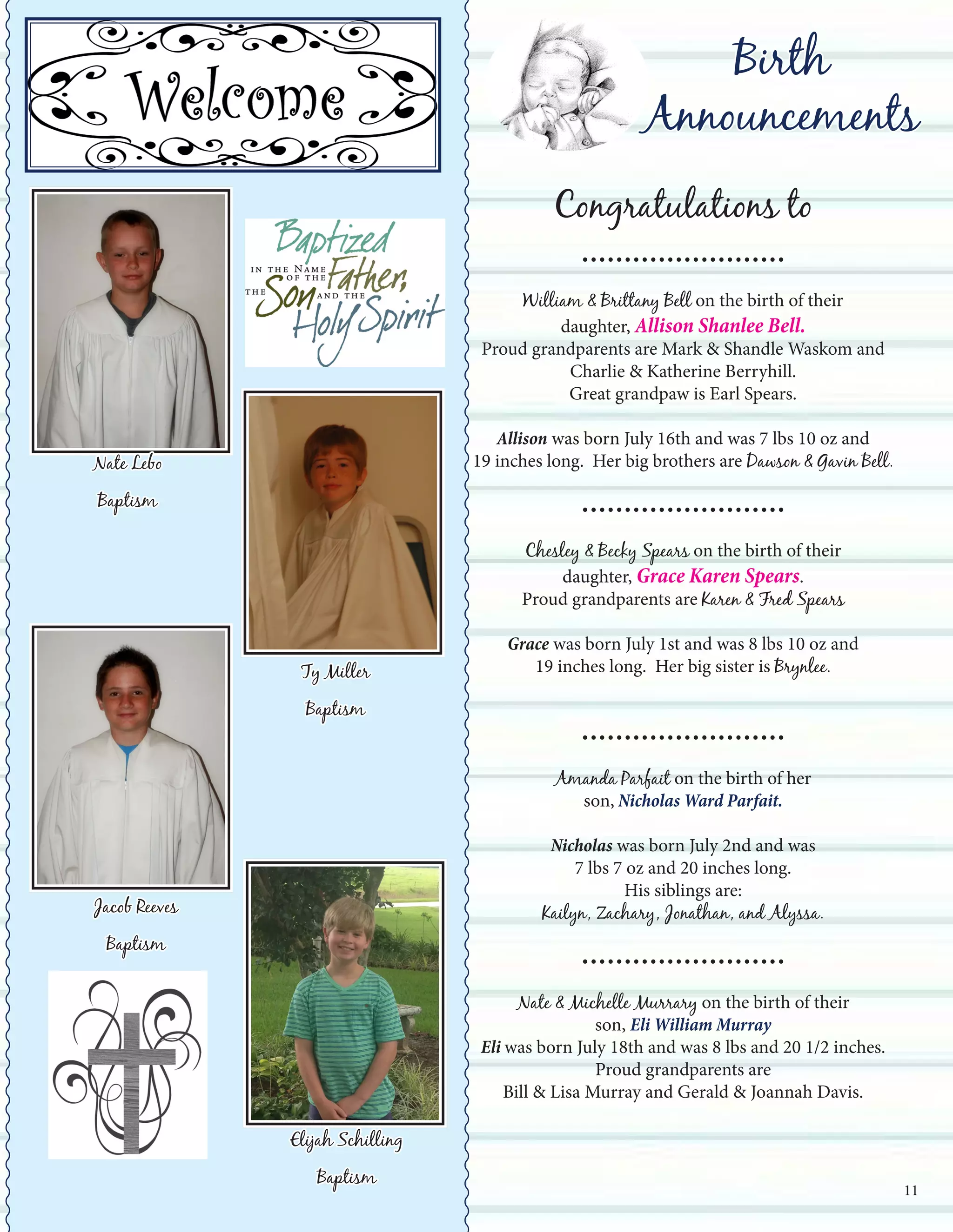 Birth
Announcements
Congratulations to
........................
William & Brittany Bell on the birth of their
daughter, Allison Shanlee Bell.
Proud grandparents are Mark & Shandle Waskom and
Charlie & Katherine Berryhill.
Great grandpaw is Earl Spears.
Allison was born July 16th and was 7 lbs 10 oz and
19 inches long. Her big brothers are Dawson & Gavin Bell.
........................
Chesley & Becky Spears on the birth of their
daughter, Grace Karen Spears.
Proud grandparents are Karen & Fred Spears
Grace was born July 1st and was 8 lbs 10 oz and
19 inches long. Her big sister is Brynlee.
........................
Amanda Parfait on the birth of her
son, Nicholas Ward Parfait.
Nicholas was born July 2nd and was
7 lbs 7 oz and 20 inches long.
His siblings are:
Kailyn, Zachary, Jonathan, and Alyssa.
........................
Nate & Michelle Murrary on the birth of their
son, Eli William Murray
Eli was born July 18th and was 8 lbs and 20 1/2 inches.
Proud grandparents are
Bill & Lisa Murray and Gerald & Joannah Davis.
Nate Lebo
Baptism
11
Ty Miller
Baptism
Jacob Reeves
Baptism
Elijah Schilling
Baptism
 