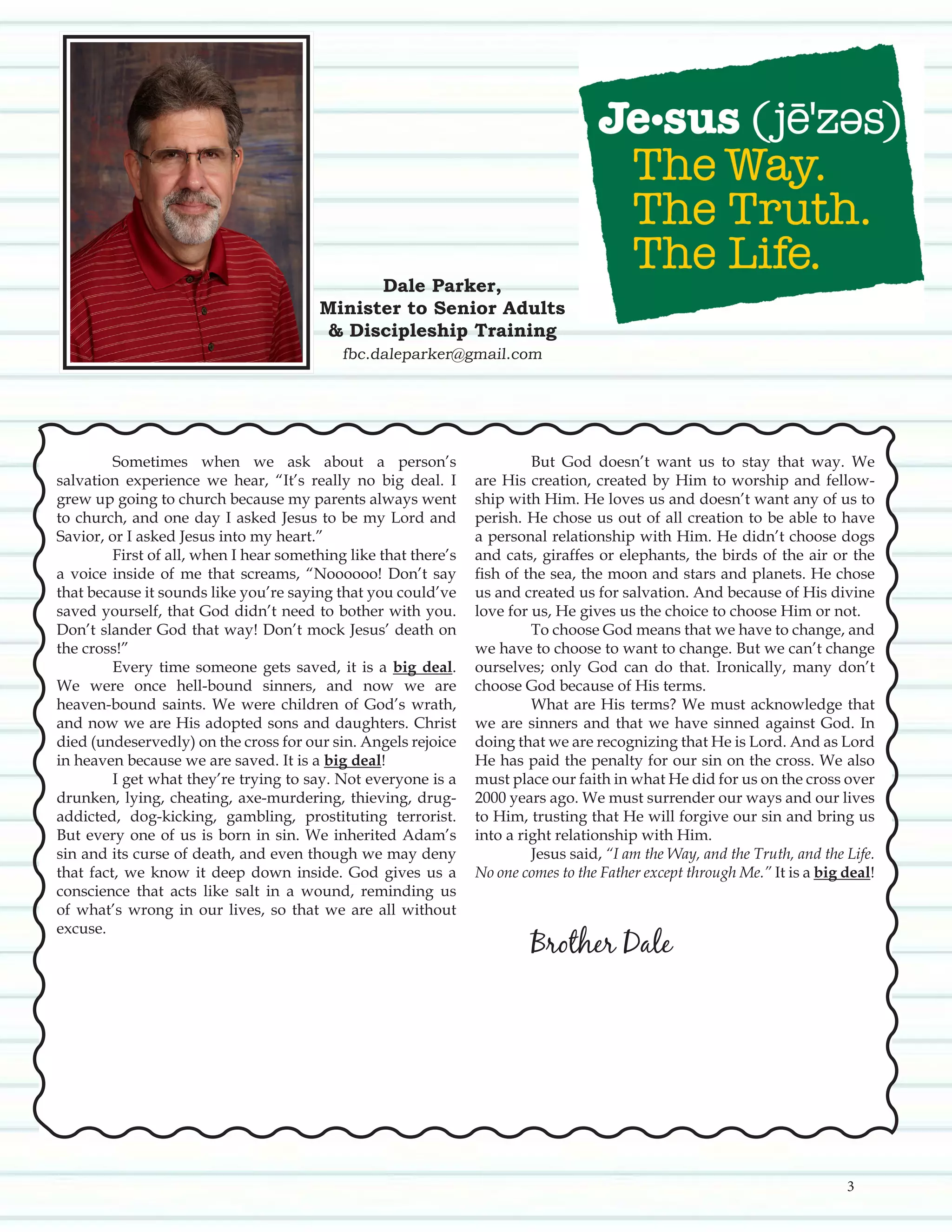 Sometimes when we ask about a person’s
salvation experience we hear, “It’s really no big deal. I
grew up going to church because my parents always went
to church, and one day I asked Jesus to be my Lord and
Savior, or I asked Jesus into my heart.”
	 First of all, when I hear something like that there’s
a voice inside of me that screams, “Noooooo! Don’t say
that because it sounds like you’re saying that you could’ve
saved yourself, that God didn’t need to bother with you.
Don’t slander God that way! Don’t mock Jesus’ death on
the cross!”
	 Every time someone gets saved, it is a big deal.
We were once hell-bound sinners, and now we are
heaven-bound saints. We were children of God’s wrath,
and now we are His adopted sons and daughters. Christ
died (undeservedly) on the cross for our sin. Angels rejoice
in heaven because we are saved. It is a big deal!
	 I get what they’re trying to say. Not everyone is a
drunken, lying, cheating, axe-murdering, thieving, drug-
addicted, dog-kicking, gambling, prostituting terrorist.
But every one of us is born in sin. We inherited Adam’s
sin and its curse of death, and even though we may deny
that fact, we know it deep down inside. God gives us a
conscience that acts like salt in a wound, reminding us
of what’s wrong in our lives, so that we are all without
excuse.
	
	
	 But God doesn’t want us to stay that way. We
are His creation, created by Him to worship and fellow-
ship with Him. He loves us and doesn’t want any of us to
perish. He chose us out of all creation to be able to have
a personal relationship with Him. He didn’t choose dogs
and cats, giraffes or elephants, the birds of the air or the
fish of the sea, the moon and stars and planets. He chose
us and created us for salvation. And because of His divine
love for us, He gives us the choice to choose Him or not.
	 To choose God means that we have to change, and
we have to choose to want to change. But we can’t change
ourselves; only God can do that. Ironically, many don’t
choose God because of His terms.
	 What are His terms? We must acknowledge that
we are sinners and that we have sinned against God. In
doing that we are recognizing that He is Lord. And as Lord
He has paid the penalty for our sin on the cross. We also
must place our faith in what He did for us on the cross over
2000 years ago. We must surrender our ways and our lives
to Him, trusting that He will forgive our sin and bring us
into a right relationship with Him.
	 Jesus said, “I am the Way, and the Truth, and the Life.
No one comes to the Father except through Me.” It is a big deal!
						
	 Brother Dale
						
Dale Parker,
Minister to Senior Adults
& Discipleship Training
fbc.daleparker@gmail.com
3
 