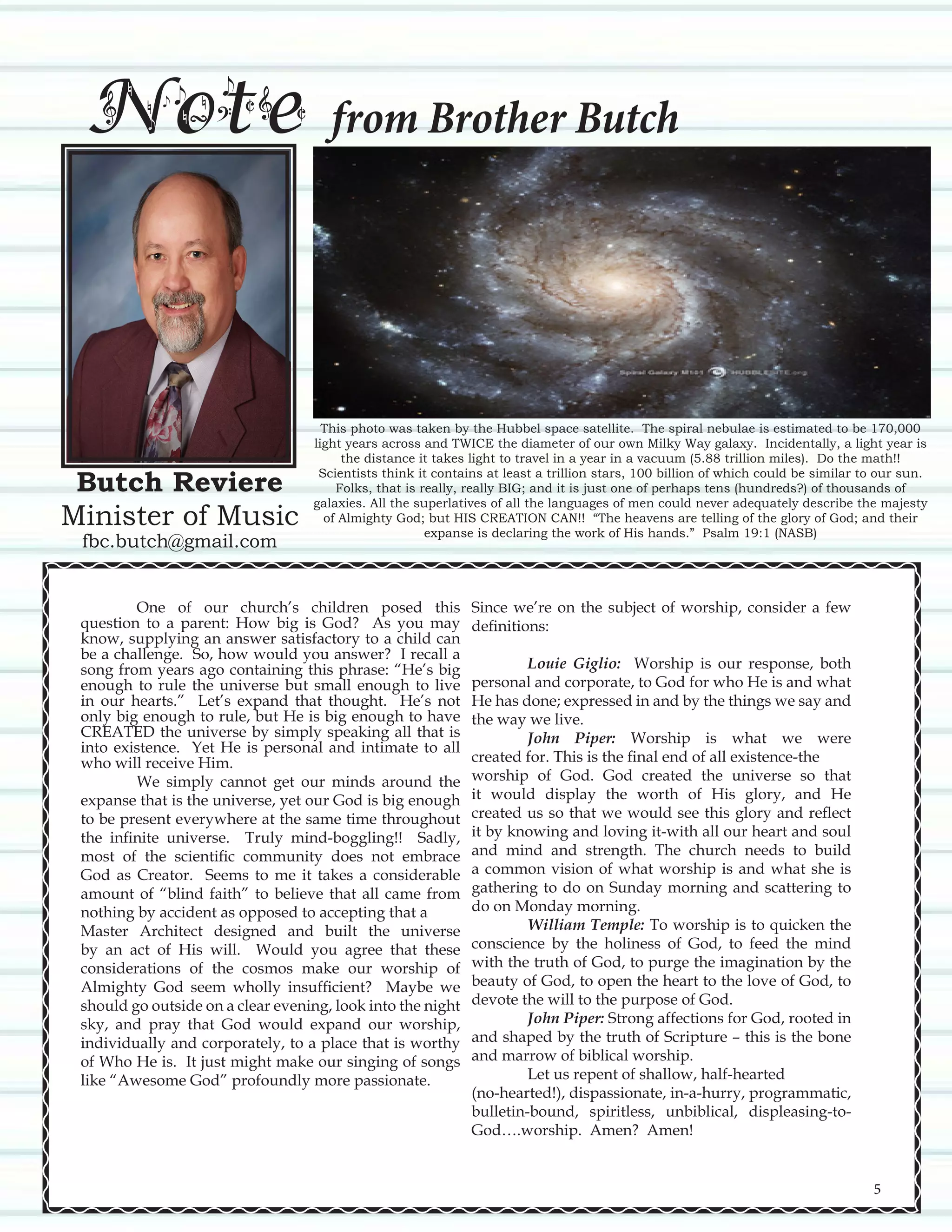 Butch Reviere
Minister of Music
fbc.butch@gmail.com
Note from Brother Butch
This photo was taken by the Hubbel space satellite. The spiral nebulae is estimated to be 170,000
light years across and TWICE the diameter of our own Milky Way galaxy. Incidentally, a light year is
the distance it takes light to travel in a year in a vacuum (5.88 trillion miles). Do the math!!
Scientists think it contains at least a trillion stars, 100 billion of which could be similar to our sun.
Folks, that is really, really BIG; and it is just one of perhaps tens (hundreds?) of thousands of
galaxies. All the superlatives of all the languages of men could never adequately describe the majesty
of Almighty God; but HIS CREATION CAN!! “The heavens are telling of the glory of God; and their
expanse is declaring the work of His hands.” Psalm 19:1 (NASB)
	 One of our church’s children posed this
question to a parent: How big is God? As you may
know, supplying an answer satisfactory to a child can
be a challenge. So, how would you answer? I recall a
song from years ago containing this phrase: “He’s big
enough to rule the universe but small enough to live
in our hearts.” Let’s expand that thought. He’s not
only big enough to rule, but He is big enough to have
CREATED the universe by simply speaking all that is
into existence. Yet He is personal and intimate to all
who will receive Him.
	 We simply cannot get our minds around the
expanse that is the universe, yet our God is big enough
to be present everywhere at the same time throughout
the infinite universe. Truly mind-boggling!! Sadly,
most of the scientific community does not embrace
God as Creator. Seems to me it takes a considerable
amount of “blind faith” to believe that all came from
nothing by accident as opposed to accepting that a
Master Architect designed and built the universe
by an act of His will. Would you agree that these
considerations of the cosmos make our worship of
Almighty God seem wholly insufficient? Maybe we
should go outside on a clear evening, look into the night
sky, and pray that God would expand our worship,
individually and corporately, to a place that is worthy
of Who He is. It just might make our singing of songs
like “Awesome God” profoundly more passionate.
Since we’re on the subject of worship, consider a few
definitions:
	
	 Louie Giglio: Worship is our response, both
personal and corporate, to God for who He is and what
He has done; expressed in and by the things we say and
the way we live.
	 John Piper: Worship is what we were
created for. This is the final end of all existence-the
worship of God. God created the universe so that
it would display the worth of His glory, and He
created us so that we would see this glory and reflect
it by knowing and loving it-with all our heart and soul
and mind and strength. The church needs to build
a common vision of what worship is and what she is
gathering to do on Sunday morning and scattering to
do on Monday morning.
	 William Temple: To worship is to quicken the
conscience by the holiness of God, to feed the mind
with the truth of God, to purge the imagination by the
beauty of God, to open the heart to the love of God, to
devote the will to the purpose of God.
	 John Piper: Strong affections for God, rooted in
and shaped by the truth of Scripture – this is the bone
and marrow of biblical worship.	
	 Let us repent of shallow, half-hearted
(no-hearted!), dispassionate, in-a-hurry, programmatic,
bulletin-bound, spiritless, unbiblical, displeasing-to-
God….worship. Amen? Amen!
5
 