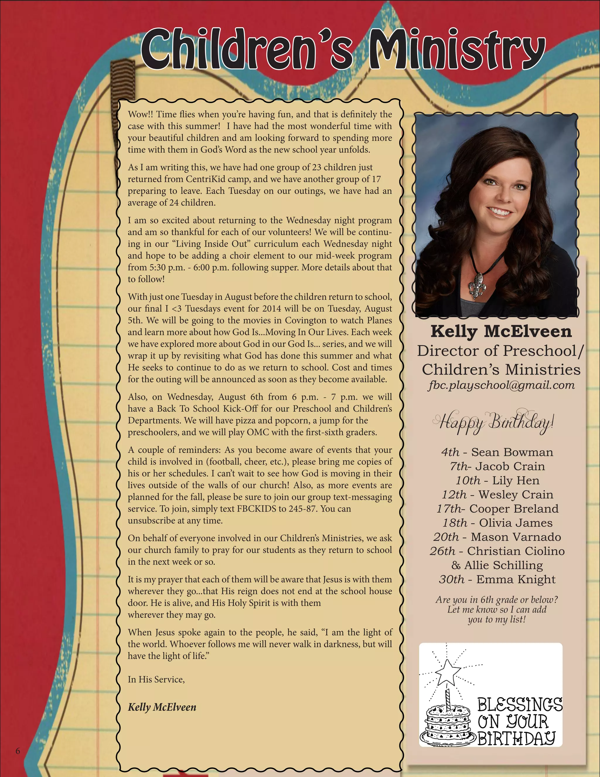 Children’s Ministry
Happy Birthday!
4th - Sean Bowman
7th- Jacob Crain
10th - Lily Hen
12th - Wesley Crain
17th- Cooper Breland
18th - Olivia James
20th - Mason Varnado
26th - Christian Ciolino
& Allie Schilling
30th - Emma Knight
Are you in 6th grade or below?
Let me know so I can add
you to my list!
Wow!! Time flies when you’re having fun, and that is definitely the
case with this summer! I have had the most wonderful time with
your beautiful children and am looking forward to spending more
time with them in God’s Word as the new school year unfolds.
As I am writing this, we have had one group of 23 children just
returned from CentriKid camp, and we have another group of 17
preparing to leave. Each Tuesday on our outings, we have had an
average of 24 children.
I am so excited about returning to the Wednesday night program
and am so thankful for each of our volunteers! We will be continu-
ing in our “Living Inside Out” curriculum each Wednesday night
and hope to be adding a choir element to our mid-week program
from 5:30 p.m. - 6:00 p.m. following supper. More details about that
to follow!
With just one Tuesday in August before the children return to school,
our final I <3 Tuesdays event for 2014 will be on Tuesday, August
5th. We will be going to the movies in Covington to watch Planes
and learn more about how God Is...Moving In Our Lives. Each week
we have explored more about God in our God Is... series, and we will
wrap it up by revisiting what God has done this summer and what
He seeks to continue to do as we return to school. Cost and times
for the outing will be announced as soon as they become available.
Also, on Wednesday, August 6th from 6 p.m. - 7 p.m. we will
have a Back To School Kick-Off for our Preschool and Children’s
Departments. We will have pizza and popcorn, a jump for the
preschoolers, and we will play OMC with the first-sixth graders.
A couple of reminders: As you become aware of events that your
child is involved in (football, cheer, etc.), please bring me copies of
his or her schedules. I can’t wait to see how God is moving in their
lives outside of the walls of our church! Also, as more events are
planned for the fall, please be sure to join our group text-messaging
service. To join, simply text FBCKIDS to 245-87. You can
unsubscribe at any time.
On behalf of everyone involved in our Children’s Ministries, we ask
our church family to pray for our students as they return to school
in the next week or so.
It is my prayer that each of them will be aware that Jesus is with them
wherever they go...that His reign does not end at the school house
door. He is alive, and His Holy Spirit is with them
wherever they may go.
When Jesus spoke again to the people, he said, “I am the light of
the world. Whoever follows me will never walk in darkness, but will
have the light of life.”
In His Service,
Kelly McElveen
Kelly McElveen
Director of Preschool/
Children’s Ministries
fbc.playschool@gmail.com
6
 