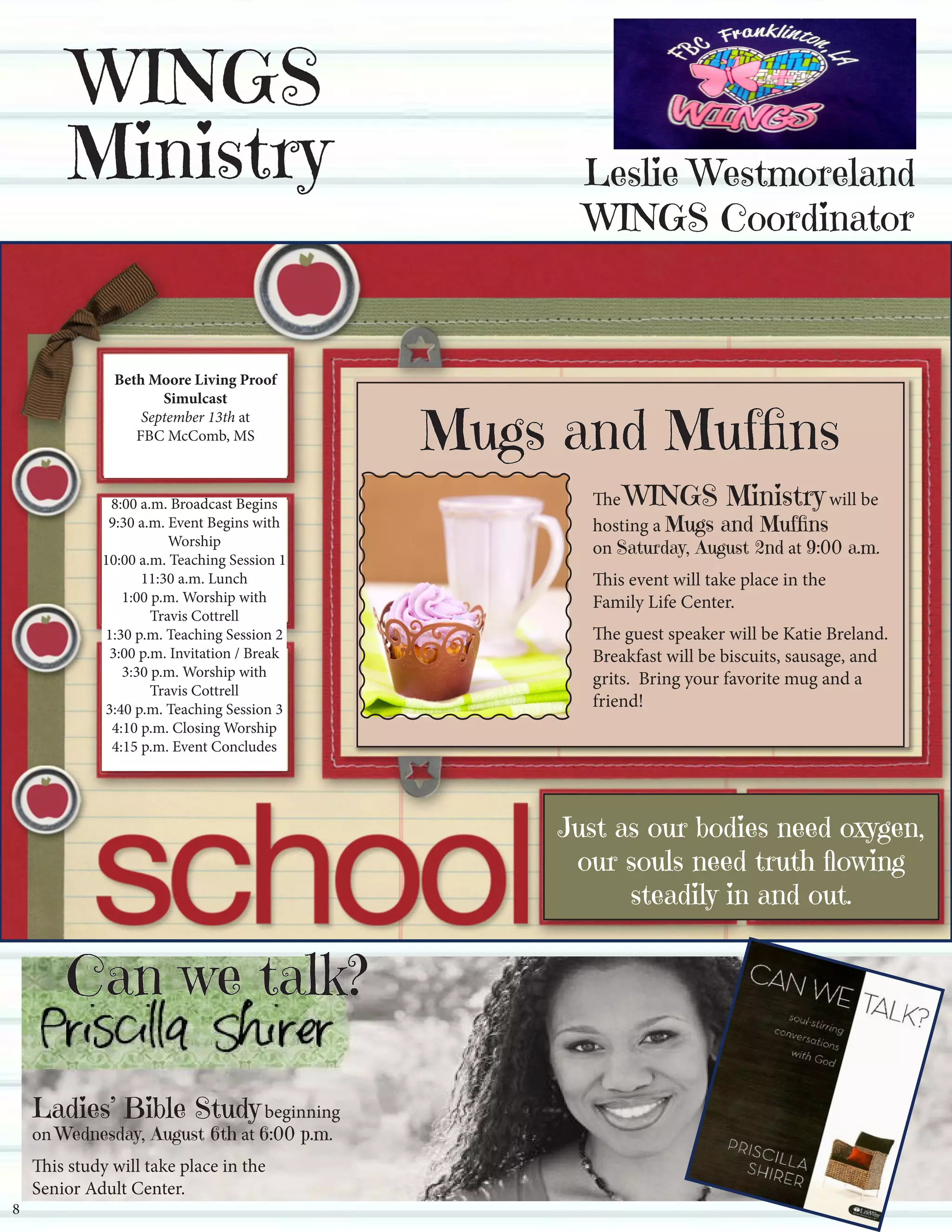 Leslie Westmoreland
WINGS Coordinator
lwestmoreland.ees@wpsb.org
WINGS
Ministry
Mark your calendars now
for a Living Proof
SIMULCAST
EVENT with
Beth Moore -
September 13, 2014.
More info next month.
Just a reminder, we have an
Intercessory Prayer Room
(Located behind the sanctuary)
that is available for prayer 24 hours
a day, 7 days a week.
You can submit a prayer
re-
Our Casserole Ministryis in need of some casseroles!If you could donate a dish or two,please bring them to the freezer inthe kitchen.
For more informationon this ministryplease contact Beverly Cooke.
Mugs and Muffins
The WINGS Ministry will be
hosting a Mugs and Muffins
on Saturday, August 2nd at 9:00 a.m.
This event will take place in the
Family Life Center.
The guest speaker will be Katie Breland.
Breakfast will be biscuits, sausage, and
grits. Bring your favorite mug and a
friend!
Beth Moore Living Proof
Simulcast
September 13th at
FBC McComb, MS
8:00 a.m. Broadcast Begins
9:30 a.m. Event Begins with
Worship
10:00 a.m. Teaching Session 1
11:30 a.m. Lunch
1:00 p.m. Worship with
Travis Cottrell
1:30 p.m. Teaching Session 2
3:00 p.m. Invitation / Break
3:30 p.m. Worship with
Travis Cottrell
3:40 p.m. Teaching Session 3
4:10 p.m. Closing Worship
4:15 p.m. Event Concludes
Can we talk?
Ladies’ Bible Study beginning
on Wednesday, August 6th at 6:00 p.m.
This study will take place in the
Senior Adult Center.
8
Just as our bodies need oxygen,
our souls need truth flowing
steadily in and out.
 