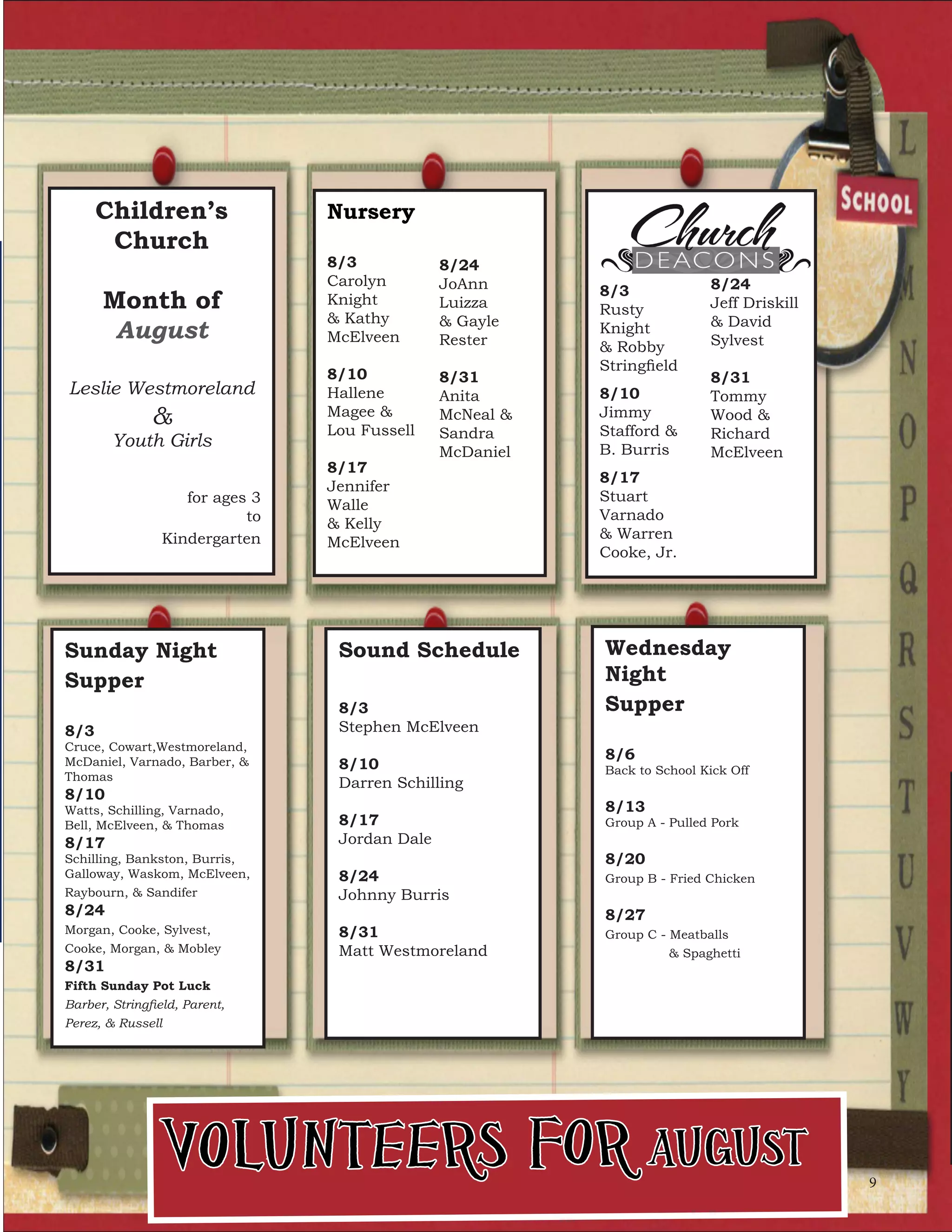 Children’s
Church
Month of
August
Leslie Westmoreland
&
Youth Girls
for ages 3
to
Kindergarten
Nursery
8/3
Carolyn
Knight
& Kathy
McElveen
8/10
Hallene
Magee &
Lou Fussell
8/17
Jennifer
Walle
& Kelly
McElveen
8/24
JoAnn
Luizza
& Gayle
Rester
8/31
Anita
McNeal &
Sandra
McDaniel
Sunday Night
Supper
8/3
Cruce, Cowart,Westmoreland,
McDaniel, Varnado, Barber, &
Thomas
8/10
Watts, Schilling, Varnado,
Bell, McElveen, & Thomas
8/17
Schilling, Bankston, Burris,
Galloway, Waskom, McElveen,
Raybourn, & Sandifer
8/24
Morgan, Cooke, Sylvest,
Cooke, Morgan, & Mobley
8/31
Fifth Sunday Pot Luck
Barber, Stringfield, Parent,
Perez, & Russell
8/3
Rusty
Knight
& Robby
Stringfield
8/10
Jimmy
Stafford &
B. Burris
8/17
Stuart
Varnado
& Warren
Cooke, Jr.
8/24
Jeff Driskill
& David
Sylvest
8/31
Tommy
Wood &
Richard
McElveen
Volunteers for August
Sound Schedule
8/3
Stephen McElveen
8/10
Darren Schilling
8/17
Jordan Dale
8/24
Johnny Burris
8/31
Matt Westmoreland
Wednesday
Night
Supper
8/6
Back to School Kick Off
8/13
Group A - Pulled Pork
8/20
Group B - Fried Chicken
8/27
Group C - Meatballs
& Spaghetti
9
 
