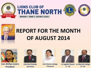 REPORT FOR THE MONTH 
Lion Alefiya Janjira 
President 
OF AUGUST 2014 
Lion Ravi Dombe 
Secretary 
Lion Seema Ladage 
Treasurer 
Ln Manish Ladage 
2nd VP 
Ln Jagdish Karani 
1st VP 
 