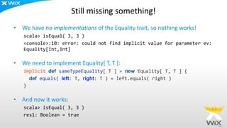 Still missing something!
• We have no implementations of the Equality trait, so nothing works!
scala> isEqual( 3, 3 )
<console>:10: error: could not find implicit value for parameter ev:
Equality[Int,Int]
• We need to implement Equality[ T, T ]:
implicit def sameTypeEquality[ T ] = new Equality[ T, T ] {
def equals( left: T, right: T ) = left.equals( right )
}
• And now it works:
scala> isEqual( 3, 3 )
res1: Boolean = true
 