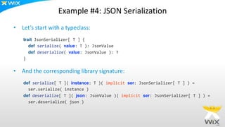 Example #4: JSON Serialization
• Let’s start with a typeclass:
trait JsonSerializer[ T ] {
def serialize( value: T ): JsonValue
def deserialize( value: JsonValue ): T
}
• And the corresponding library signature:
def serialize[ T ]( instance: T )( implicit ser: JsonSerializer[ T ] ) =
ser.serialize( instance )
def deserialize[ T ]( json: JsonValue )( implicit ser: JsonSerializer[ T ] ) =
ser.deserialize( json )
 