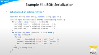 Example #4: JSON Serialization
• What about an arbitrary type?
case class Person( name: String, surname: String, age: Int )
implicit object PersonSerializer extends JsonSerializer[ Person ] {
def serialize( value: Person ) = JsonObject(
JsonField( "name", serialize( value.name ) ),
JsonField( "surname", serialize( value.surname ) ),
JsonField( "age", serialize( value.age ) )
)
def deserialize( value: JsonValue ) = value match {
case obj: JsonObject =>
Person(
name = deserialize[ String ]( obj  "name" ),
surname = deserialize[ String ]( obj  "surname" ),
age = deserialize[ Int ]( obj  "age" )
)
case _ => error( value )
}
}
 