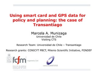 Using smart card and GPS data for 
policy and planning: the case of 
Transantiago 
Marcela A. Munizaga 
Universidad de Chile 
Visiting CTS 
Research Team: Universidad de Chile – Transantiago 
Research grants: CONICYT PBCT, Milenio Scientific Initiative, FONDEF 
 
