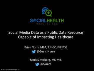 Social Media Data as a Public Data Resource 
Capable of Impacting Healthcare 
© 2014 Social Health Insights LLC 
Brian Norris MBA, RN-BC, FHIMSS 
@Geek_Nurse 
Mark Silverberg, MS-MIS 
@Skram 
 