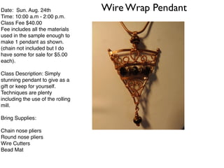 Wire Wrap PendantDate: Sun. Aug. 24th!
Time: 10:00 a.m - 2:00 p.m.!
Class Fee $40.00 !
Fee includes all the materials
used in the sample enough to
make 1 pendant as shown.!
(chain not included but I do
have some for sale for $5.00
each).!
!
Class Description: Simply
stunning pendant to give as a
gift or keep for yourself.!
Techniques are plenty
including the use of the rolling
mill.!
!
Bring Supplies:!
!
Chain nose pliers!
Round nose pliers!
Wire Cutters!
Bead Mat!
!
 