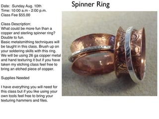 Spinner RingDate: Sunday Aug. 10th!
Time: 10:00 a.m - 2:00 p.m.!
Class Fee $55.00 !
!
Class Description:!
What could be more fun than a
copper and sterling spinner ring?
Double to fun.!
Basic metalsmithing techniques will
be taught in this class. Brush up on
your soldering skills with this ring. !
We will be using 26 ga copper metal
and hand texturing it but if you have
taken my etching class feel free to
bring an etched piece of copper.!
!
Supplies Needed!
!
I have everything you will need for
this class but if you like using your
own tools feel free to bring your
texturing hammers and ﬁles.!
!
 