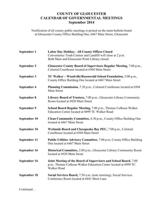 COUNTY OF GLOUCESTER 
CALENDAR OF GOVERNMENTAL MEETINGS 
September 2014 
Notification of all county public meetings is posted on the main bulletin board 
at Gloucester County Office Building One, 6467 Main Street, Gloucester 
September 1 Labor Day Holiday: All County Offices Closed 
Convenience Trash Centers and Landfill will close at 2 p.m. 
Both Main and Gloucester Point Library closed 
September 2 Gloucester County Board of Supervisors Regular Meeting, 7:00 p.m., 
Colonial Courthouse located at 6504 Main Street 
September 3 TC Walker – Woodville/Rosenwald School Foundation, 5:00 p.m., 
County Office Building One located at 6467 Main Street 
September 4 Planning Commission, 7:30 p.m., Colonial Courthouse located at 6504 
Main Street 
September 8 Library Board of Trustees, 7:00 p.m., Gloucester Library Community 
Room located at 6920 Main Street 
September 9 School Board Regular Meeting, 7:00 p.m., Thomas Calhoun Walker 
Education Center located at 6099 TC Walker Road 
September 10 Clean Community Committee, 6:30 p.m., County Office Building One 
located at 6467 Main Street 
September 10 Wetlands Board and Chesapeake Bay PEC, 7:00 p.m., Colonial 
Courthouse located at 6504 Main Street 
September 11 Public Utilities Advisory Committee, 7:00 p.m. County Office Building 
One located at 6467 Main Street 
September 16 Historical Committee, 2:00 p.m., Gloucester Library Community Room 
located at 6920 Main Street 
September 16 Joint Meeting of the Board of Supervisors and School Board, 7:00 
p.m., Thomas Calhoun Walker Education Center located at 6099 TC 
Walker Road 
September 18 Social Services Board, 7:30 a.m. (note morning), Social Services 
Conference Room located at 6641 Short Lane 
Continued… 
 