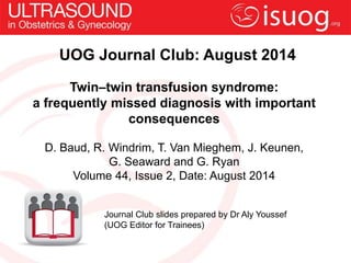UOG Journal Club: August 2014
Twin–twin transfusion syndrome:
a frequently missed diagnosis with important
consequences
D. Baud, R. Windrim, T. Van Mieghem, J. Keunen,
G. Seaward and G. Ryan
Volume 44, Issue 2, Date: August 2014
Journal Club slides prepared by Dr Aly Youssef
(UOG Editor for Trainees)
 