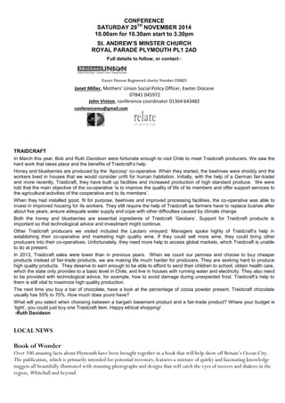 CONFERENCE
SATURDAY 29TH
NOVEMBER 2014
10.00am for 10.30am start to 3.30pm
St. ANDREW’S MINSTER CHURCH
ROYAL PARADE PLYMOUTH PL1 2AD
Full details to follow, or contact:-
Exeter Diocese Registered charity Number 250823
Janet Miller, Mothers’ Union Social Policy Officer, Exeter Diocese
07841 045972
John Vinton, conference coordinator 01364 643482
conferencemu@gmail.com
TRAIDCRAFT
In March this year, Bob and Ruth Davidson were fortunate enough to visit Chile to meet Traidcraft producers. We saw the
hard work that takes place and the benefits of Traidcraft’s help.
Honey and blueberries are produced by the ‘Apicoop’ co-operative. When they started, the beehives were shoddy and the
workers lived in houses that we would consider unfit for human habitation. Initially, with the help of a German fair-trader
and more recently, Traidcraft, they have built up facilities and increased production of high standard produce. We were
told that the main objective of the co-operative ‘is to improve the quality of life of its members and offer support services to
the agricultural activities of the cooperative and to its members’.
When they had installed good, fit for purpose, beehives and improved processing facilities, the co-operative was able to
invest in improved housing for its workers. They still require the help of Traidcraft as farmers have to replace bushes after
about five years, ensure adequate water supply and cope with other difficulties caused by climate change.
Both the honey and blueberries are essential ingredients of Traidcraft ‘Geobars’. Support for Traidcraft products is
important so that technological advice and investment might continue.
Other Traidcraft producers we visited included the Lautaro vineyard. Managers spoke highly of Traidcraft’s help in
establishing their co-operative and marketing high quality wine. If they could sell more wine, they could bring other
producers into their co-operatives. Unfortunately, they need more help to access global markets, which Traidcraft is unable
to do at present.
In 2013, Traidcraft sales were lower than in previous years. When we count our pennies and choose to buy cheaper
products instead of fair-trade products, we are making life much harder for producers. They are working hard to produce
high quality products. They deserve to earn enough to be able to afford to send their children to school, obtain health care,
which the state only provides to a basic level in Chile, and live in houses with running water and electricity. They also need
to be provided with technological advice, for example, how to avoid damage during unexpected frost. Traidcraft’s help to
them is still vital to maximize high quality production.
The next time you buy a bar of chocolate, have a look at the percentage of cocoa powder present. Traidcraft chocolate
usually has 55% to 70%. How much does yours have?
What will you select when choosing between a bargain basement product and a fair-trade product? Where your budget is
‘tight’, you could just buy one Traidcraft item. Happy ethical shopping!
-Ruth Davidson
LOCAL NEWS
Book of Wonder
Over 100 amazing facts about Plymouth have been brought together in a book that will help show off Britain’s Ocean City.
The publication, which is primarily intended for potential investors, features a mixture of quirky and fascinating knowledge
nuggets all beautifully illustrated with stunning photographs and designs that will catch the eyes of movers and shakers in the
region, Whitehall and beyond.
 