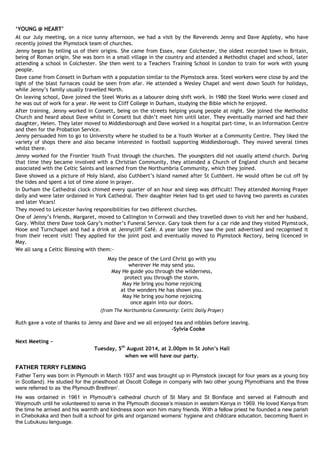 ‘YOUNG @ HEART’
At our July meeting, on a nice sunny afternoon, we had a visit by the Reverends Jenny and Dave Appleby, who have
recently joined the Plymstock team of churches.
Jenny began by telling us of their origins. She came from Essex, near Colchester, the oldest recorded town in Britain,
being of Roman origin. She was born in a small village in the country and attended a Methodist chapel and school, later
attending a school in Colchester. She then went to a Teachers Training School in London to train for work with young
people.
Dave came from Consett in Durham with a population similar to the Plymstock area. Steel workers were close by and the
light of the blast furnaces could be seen from afar. He attended a Wesley Chapel and went down South for holidays,
while Jenny’s family usually travelled North.
On leaving school, Dave joined the Steel Works as a labourer doing shift work. In 1980 the Steel Works were closed and
he was out of work for a year. He went to Cliff College in Durham, studying the Bible which he enjoyed.
After training, Jenny worked in Consett, being on the streets helping young people at night. She joined the Methodist
Church and heard about Dave whilst in Consett but didn’t meet him until later. They eventually married and had their
daughter, Helen. They later moved to Middlesborough and Dave worked in a hospital part-time, in an Information Centre
and then for the Probation Service.
Jenny persuaded him to go to University where he studied to be a Youth Worker at a Community Centre. They liked the
variety of shops there and also became interested in football supporting Middlesborough. They moved several times
whilst there.
Jenny worked for the Frontier Youth Trust through the churches. The youngsters did not usually attend church. During
that time they became involved with a Christian Community, they attended a Church of England church and became
associated with the Celtic Saints and learned from the Northumbria Community, which they joined.
Dave showed us a picture of Holy Island, also Cuthbert’s Island named after St Cuthbert. He would often be cut off by
the tides and spent a lot of time alone in prayer.
In Durham the Cathedral clock chimed every quarter of an hour and sleep was difficult! They attended Morning Prayer
daily and were later ordained in York Cathedral. Their daughter Helen had to get used to having two parents as curates
and later Vicars!
They moved to Leicester having responsibilities for two different churches.
One of Jenny’s friends, Margaret, moved to Callington in Cornwall and they travelled down to visit her and her husband,
Gary. Whilst there Dave took Gary’s mother’s Funeral Service. Gary took them for a car ride and they visited Plymstock,
Hooe and Turnchapel and had a drink at Jennycliff Café. A year later they saw the post advertised and recognised it
from their recent visit! They applied for the joint post and eventually moved to Plymstock Rectory, being licenced in
May.
We all sang a Celtic Blessing with them:-
May the peace of the Lord Christ go with you
wherever He may send you.
May He guide you through the wilderness,
protect you through the storm.
May He bring you home rejoicing
at the wonders He has shown you.
May He bring you home rejoicing
once again into our doors.
(from The Northumbria Community: Celtic Daily Prayer)
Ruth gave a vote of thanks to Jenny and Dave and we all enjoyed tea and nibbles before leaving.
-Sylvia Cooke
Next Meeting ~
Tuesday, 5th
August 2014, at 2.00pm in St John’s Hall
when we will have our party.
FATHER TERRY FLEMING
Father Terry was born in Plymouth in March 1937 and was brought up in Plymstock (except for four years as a young boy
in Scotland). He studied for the priesthood at Oscott College in company with two other young Plymothians and the three
were referred to as ‘the Plymouth Brethren’.
He was ordained in 1961 in Plymouth’s cathedral church of St Mary and St Boniface and served at Falmouth and
Weymouth until he volunteered to serve in the Plymouth diocese’s mission in western Kenya in 1969. He loved Kenya from
the time he arrived and his warmth and kindness soon won him many friends. With a fellow priest he founded a new parish
in Chebokaka and then built a school for girls and organized womens’ hygiene and childcare education, becoming fluent in
the Lubukusu language.
 