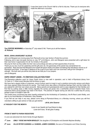 It was then back to the Church Hall for a fish & chip tea. Thank you to everyone who
made the afternoon a success.
-Lin Miller
The COFFEE MORNING on Saturday 5
th
July raised £146. Thank you to all the helpers.
-D. Roberts
REVD. JOHN & MARGARET ALDOUS
John and Margaret are moving away from Plymouth to live near family in Poole this summer.
Following John’s last mid-week Service on July 15
th
at St Mary’s, John and Margaret were presented with a gift token for
their new home in appreciation for all his ministry in the parish.
We pray for them as they settle into their new surroundings and take up fresh opportunities of service.
Thank you so very much for yesterday and the gift card, etc, the generosity of the parish has overwhelmed me
somewhat. Rest assured that Margaret and myself will spend wisely and obtain something that will always remind us of
Plymstock and Hooe. It has been a pleasure to be a part of your team and I am sure that it will go from strength to
strength. We both wish you all the very best as we hold you in our prayers.
John & Margaret
HOPE CREDIT UNION – PLYMSTOCK COLLECTION POINT
The Plymstock collection point for Hope Credit Union is now well in operation, and is held in Plymstock Library from
10.15am to 11.45am every Monday that the library is open.
We have had a steady trickle of customers, some of whom want to invest in such a positive community venture and others
who have opened Share Accounts for saving. The Credit Union also offers a Christmas Savings Club, and the Under-16s
are catered for with their own share accounts. Many parents and grandparents wish to save regularly for their families and
find that by putting away a little money regularly the money pot grows into a worthwhile amount towards those more
expensive items young people may need in the future. The practice of regular saving can also be a useful way for young
people to learn to budget in later life.
The Credit Union movement has been heartily endorsed by the Archbishop of Canterbury, the Rt Revd Justin Welby, and
also by our local Member of Parliament, Gary Streeter.
If you feel we can help in any way, please come along to Plymstock library on a Monday morning, where you will find
volunteers willing to give advice or help you get started.
-Jill & John Downer
A THOUGHT FOR THE MONTH
Love in our hearts isn’t put there to stay;
Love isn’t love, ‘til we give it away.
FROM ST MARY’S PARISH REGISTERS
In June we welcomed into God’s family through Baptism:
1
st
June EMILY ROSE MAYHEW-BRADLEY, the daughter of Christopher and Danielle Mayhew-Bradley.
8
th
June ELLIS PETER CANNING and SAMUEL JAMES CANNING, the sons of Christopher and Chloe Canning.
 